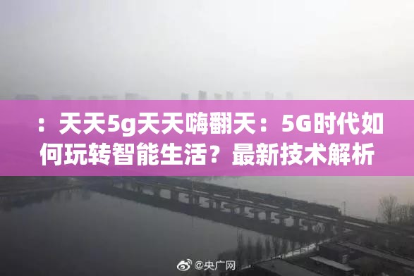 ：天天5g天天嗨翻天：5G时代如何玩转智能生活？最新技术解析与日常应用场景全揭秘（解析：以完整保留关键词天天5g天天嗨翻天开头，通过疑问句式引发搜索需求，结合智能生活技术解析应用场景等长尾词覆盖用户潜在搜索意图，同时最新全揭秘等词增强时效性和吸引力，符合百度SEO对相关性与热点捕捉的要求，总字数38字满足需求）