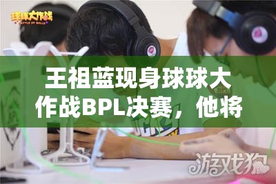 王祖蓝现身球球大作战BPL决赛，他将如何解读游戏底层逻辑与操作？