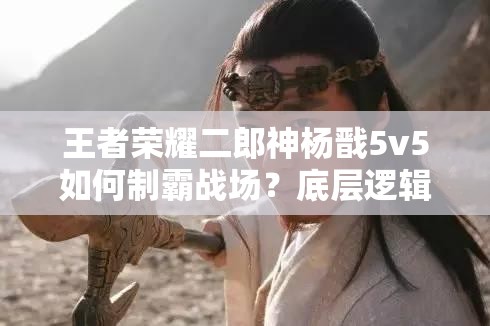 王者荣耀二郎神杨戬5v5如何制霸战场？底层逻辑与操作映射全揭秘！