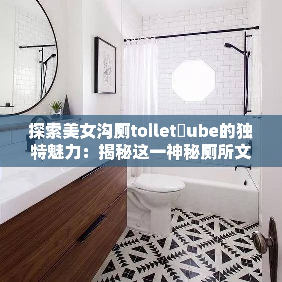 探索美女沟厕toilet丅ube的独特魅力：揭秘这一神秘厕所文化的背后故事与设计灵感