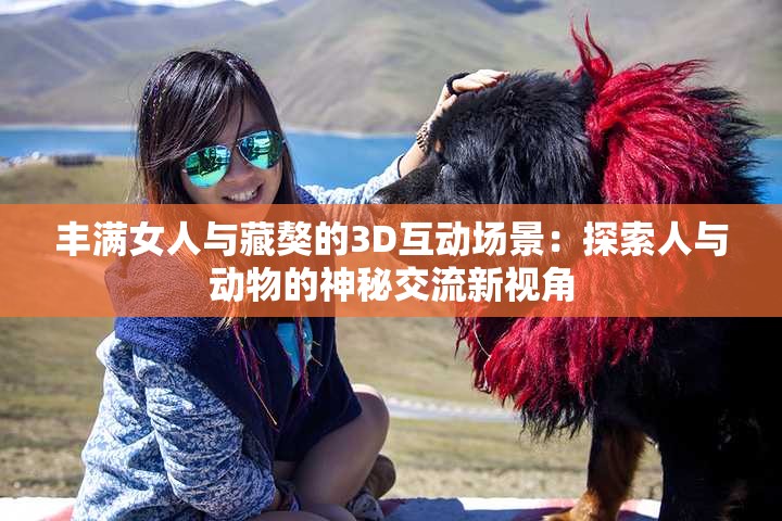 丰满女人与藏獒的3D互动场景：探索人与动物的神秘交流新视角