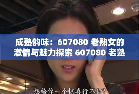 成熟韵味：607080 老熟女的激情与魅力探索 607080 老熟女的私密世界607080 老熟女，你无法抗拒的诱惑607080 老熟女的性爱秘籍607080 老熟女的激情燃烧607080 老熟女，性爱的巅峰体验607080 老熟女的私密花园607080 老熟女的性爱回忆录607080 老熟女的性福生活607080 老熟女的性爱故事