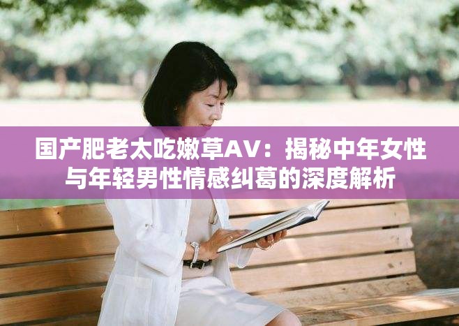 国产肥老太吃嫩草AV：揭秘中年女性与年轻男性情感纠葛的深度解析