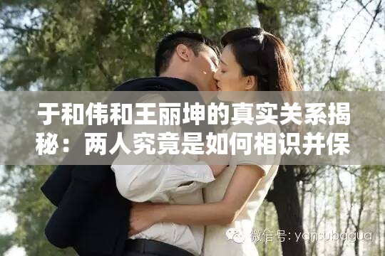 于和伟和王丽坤的真实关系揭秘：两人究竟是如何相识并保持多年友谊的？