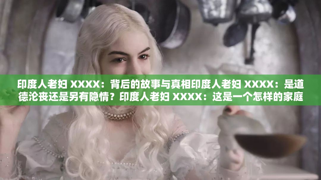 印度人老妇 XXXX：背后的故事与真相印度人老妇 XXXX：是道德沦丧还是另有隐情？印度人老妇 XXXX：这是一个怎样的家庭？