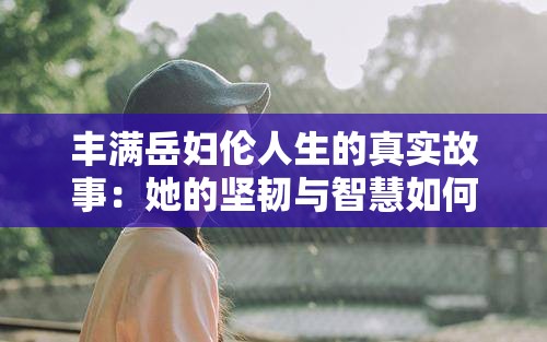 丰满岳妇伦人生的真实故事：她的坚韧与智慧如何改变命运？