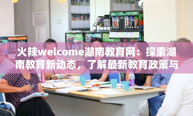 火辣welcome湖南教育网：探索湖南教育新动态，了解最新教育政策与资源