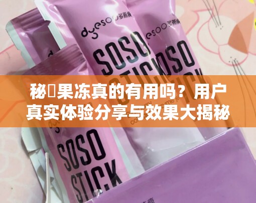 秘媞果冻真的有用吗？用户真实体验分享与效果大揭秘