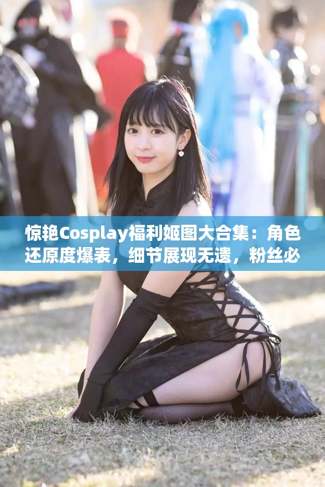 惊艳Cosplay福利姬图大合集：角色还原度爆表，细节展现无遗，粉丝必收藏