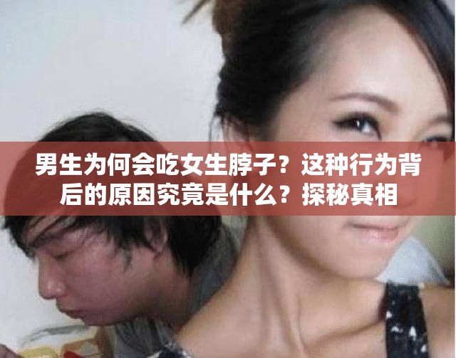 男生为何会吃女生脖子？这种行为背后的原因究竟是什么？探秘真相