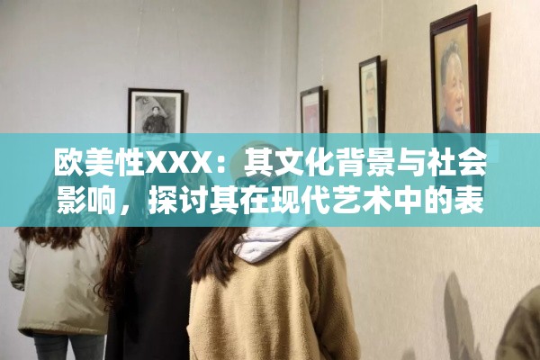 欧美性XXX：其文化背景与社会影响，探讨其在现代艺术中的表现与争议