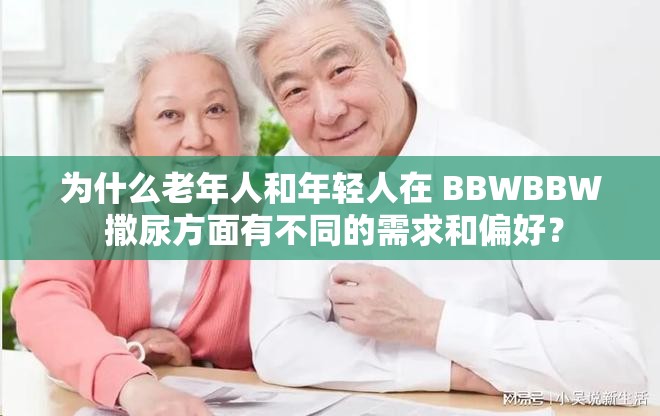 为什么老年人和年轻人在 BBWBBW 撒尿方面有不同的需求和偏好？