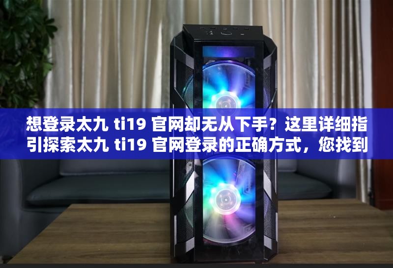 想登录太九 ti19 官网却无从下手？这里详细指引探索太九 ti19 官网登录的正确方式，您找到了吗？如何顺利登录太九 ti19 官网？方法全在这里