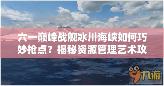 六一巅峰战舰冰川海峡如何巧妙抢点？揭秘资源管理艺术攻略！