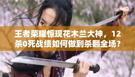 王者荣耀惊现花木兰大神，12杀0死战绩如何做到杀翻全场？