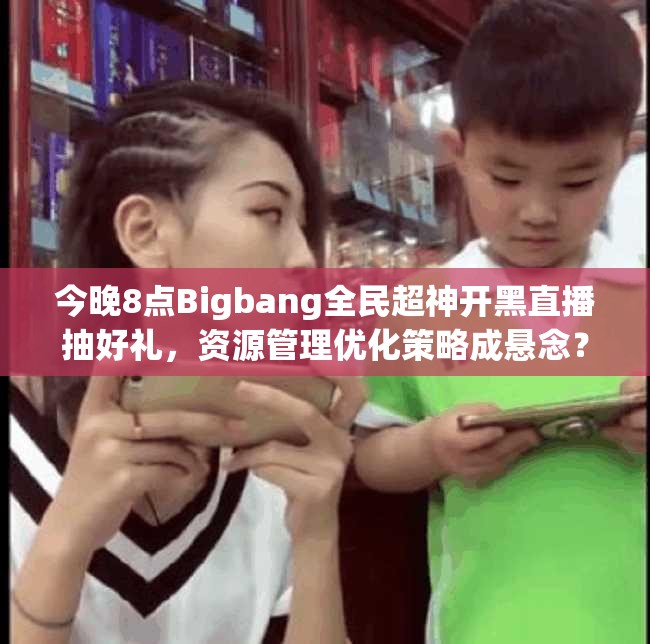 今晚8点Bigbang全民超神开黑直播抽好礼，资源管理优化策略成悬念？