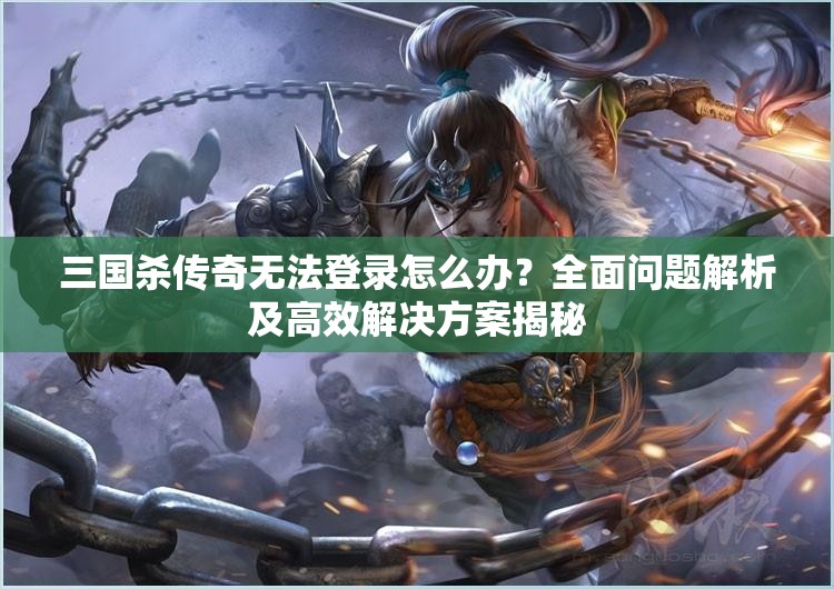 三国杀传奇无法登录怎么办？全面问题解析及高效解决方案揭秘